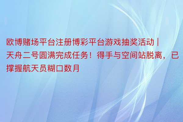 欧博赌场平台注册博彩平台游戏抽奖活动 | 天舟二号圆满完成任务！得手与空间站脱离，已撑握航天员糊口数月