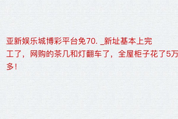 亚新娱乐城博彩平台免70. _新址基本上完工了，网购的茶几和灯翻车了，全屋柜子花了5万多！