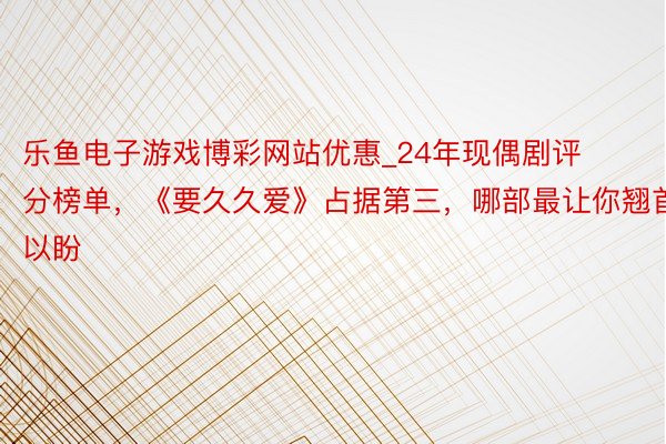 乐鱼电子游戏博彩网站优惠_24年现偶剧评分榜单，《要久久爱》占据第三，哪部最让你翘首以盼