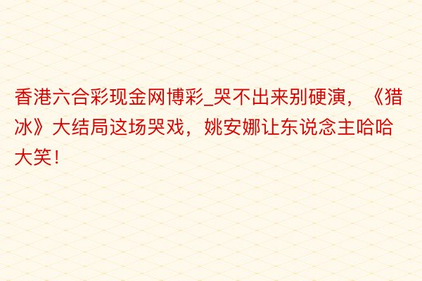 香港六合彩现金网博彩_哭不出来别硬演，《猎冰》大结局这场哭戏，姚安娜让东说念主哈哈大笑！