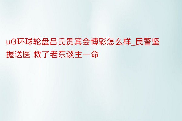 uG环球轮盘吕氏贵宾会博彩怎么样_民警坚握送医 救了老东谈主一命