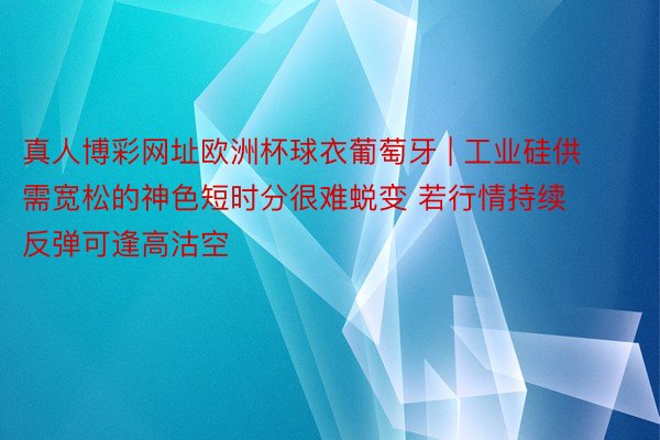 真人博彩网址欧洲杯球衣葡萄牙 | 工业硅供需宽松的神色短时分很难蜕变 若行情持续反弹可逢高沽空