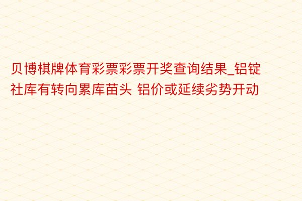 贝博棋牌体育彩票彩票开奖查询结果_铝锭社库有转向累库苗头 铝价或延续劣势开动