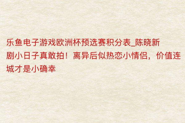 乐鱼电子游戏欧洲杯预选赛积分表_陈晓新剧小日子真敢拍！离异后似热恋小情侣，价值连城才是小确幸