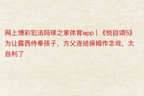 网上博彩犯法吗球之家体育app | 《悦目颂5》为让露西侍奉孩子，方父连结保姆作念戏，太自利了