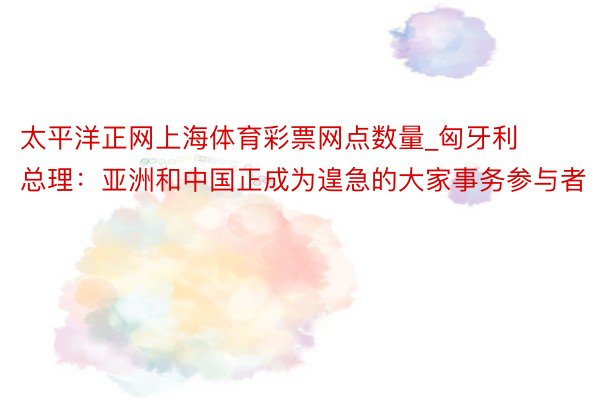 太平洋正网上海体育彩票网点数量_匈牙利总理：亚洲和中国正成为遑急的大家事务参与者