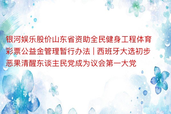 银河娱乐股价山东省资助全民健身工程体育彩票公益金管理暂行办法 | 西班牙大选初步恶果清醒东谈主民党成为议会第一大党