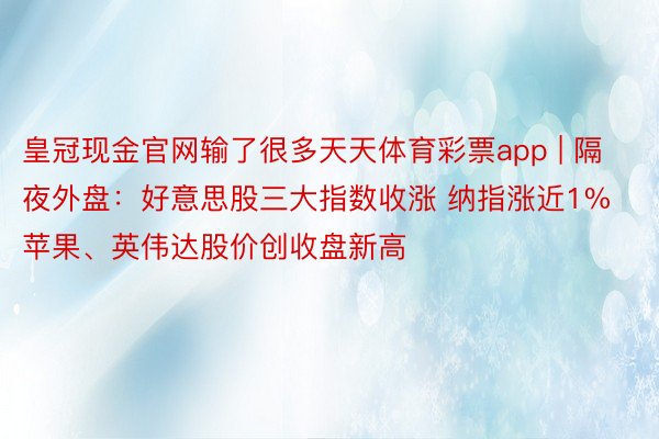 皇冠现金官网输了很多天天体育彩票app | 隔夜外盘：好意思股三大指数收涨 纳指涨近1% 苹果、英伟达股价创收盘新高