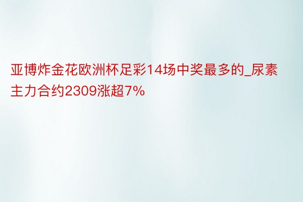 亚博炸金花欧洲杯足彩14场中奖最多的_尿素主力合约2309涨超7%