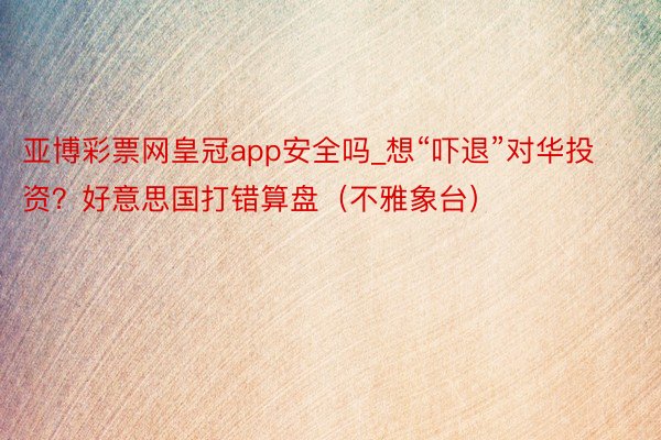 亚博彩票网皇冠app安全吗_想“吓退”对华投资？好意思国打错算盘（不雅象台）