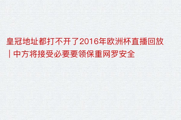 皇冠地址都打不开了2016年欧洲杯直播回放 | 中方将接受必要要领保重网罗安全