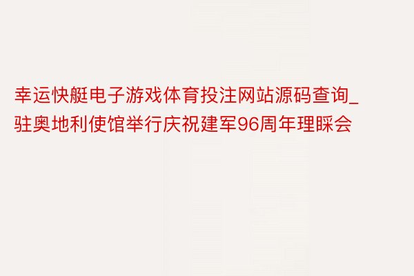 幸运快艇电子游戏体育投注网站源码查询_驻奥地利使馆举行庆祝建军96周年理睬会