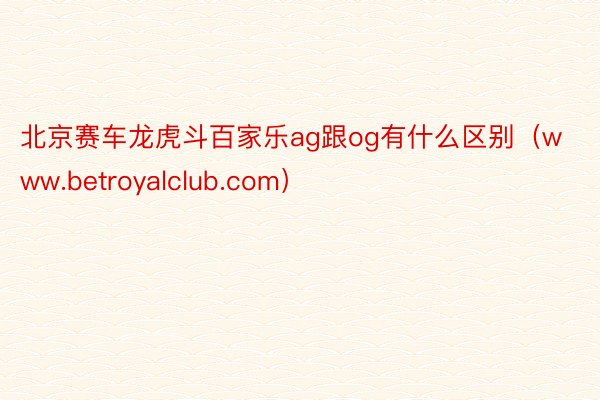 北京赛车龙虎斗百家乐ag跟og有什么区别（www.betroyalclub.com）