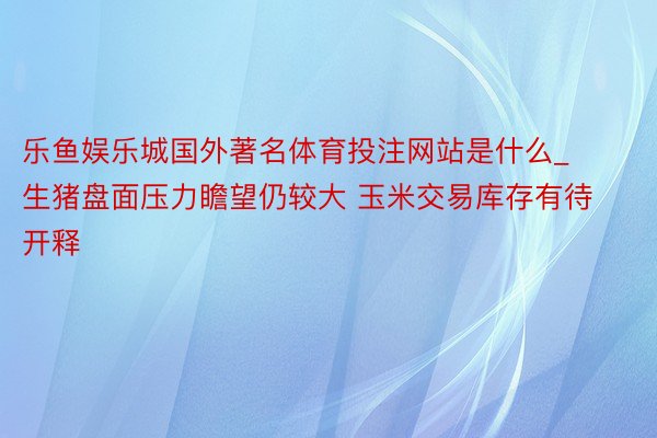 乐鱼娱乐城国外著名体育投注网站是什么_生猪盘面压力瞻望仍较大 玉米交易库存有待开释