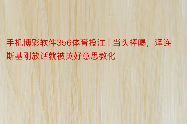 手机博彩软件356体育投注 | 当头棒喝，泽连斯基刚放话就被英好意思教化