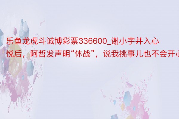 乐鱼龙虎斗诚博彩票336600_谢小宇并入心悦后，阿哲发声明“休战”，说我挑事儿也不会开心