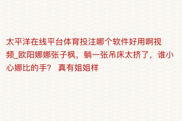 太平洋在线平台体育投注哪个软件好用啊视频_欧阳娜娜张子枫，躺一张吊床太挤了，谁小心娜比的手？ 真有姐姐样