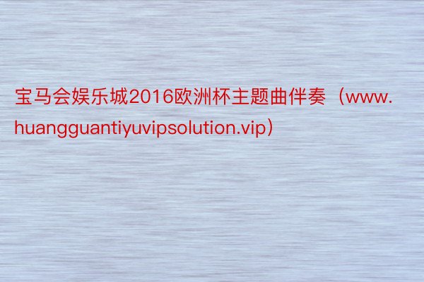 宝马会娱乐城2016欧洲杯主题曲伴奏（www.huangguantiyuvipsolution.vip）