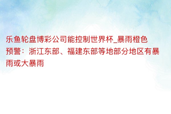 乐鱼轮盘博彩公司能控制世界杯_暴雨橙色预警：浙江东部、福建东部等地部分地区有暴雨或大暴雨