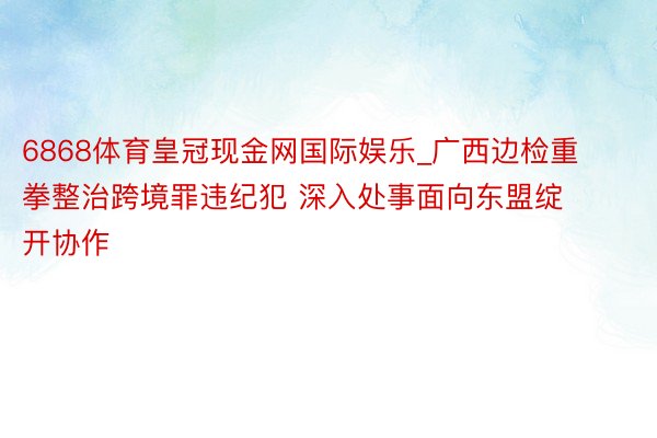 6868体育皇冠现金网国际娱乐_广西边检重拳整治跨境罪违纪犯 深入处事面向东盟绽开协作