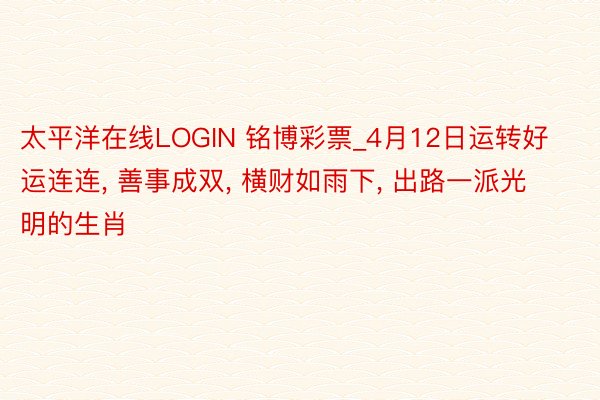 太平洋在线LOGIN 铭博彩票_4月12日运转好运连连, 善事成双, 横财如雨下, 出路一派光明的生肖