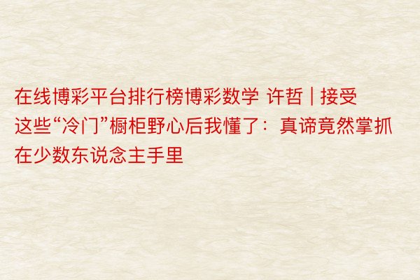 在线博彩平台排行榜博彩数学 许哲 | 接受这些“冷门”橱柜野心后我懂了：真谛竟然掌抓在少数东说念主手里