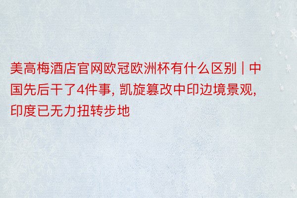 美高梅酒店官网欧冠欧洲杯有什么区别 | 中国先后干了4件事, 凯旋篡改中印边境景观, 印度已无力扭转步地