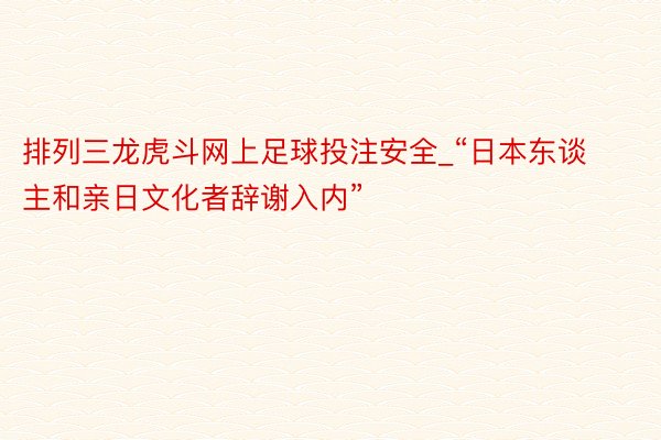 排列三龙虎斗网上足球投注安全_“日本东谈主和亲日文化者辞谢入内”