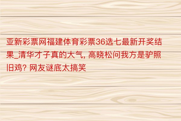 亚新彩票网福建体育彩票36选七最新开奖结果_清华才子真的大气， 高晓松问我方是驴照旧鸡? 网友谜底太搞笑