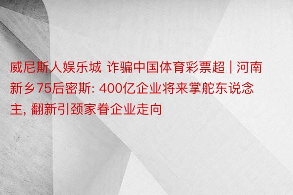 威尼斯人娱乐城 诈骗中国体育彩票超 | 河南新乡75后密斯: 400亿企业将来掌舵东说念主， 翻新引颈家眷企业走向