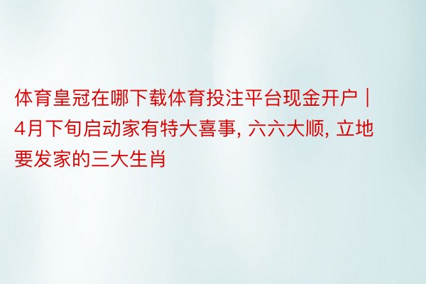 体育皇冠在哪下载体育投注平台现金开户 | 4月下旬启动家有特大喜事, 六六大顺, 立地要发家的三大生肖