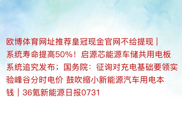 欧博体育网址推荐皇冠现金官网不给提现 | 系统寿命提高50%！启源芯能源车储共用电板系统追究发布；国务院：征询对充电基础要领实验峰谷分时电价 鼓吹缩小新能源汽车用电本钱｜36氪新能源日报0731