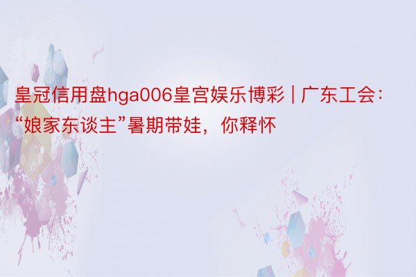 皇冠信用盘hga006皇宫娱乐博彩 | 广东工会：“娘家东谈主”暑期带娃，你释怀