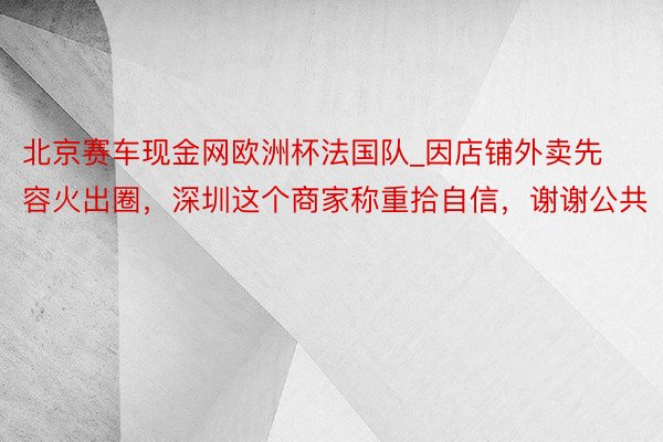 北京赛车现金网欧洲杯法国队_因店铺外卖先容火出圈，深圳这个商家称重拾自信，谢谢公共