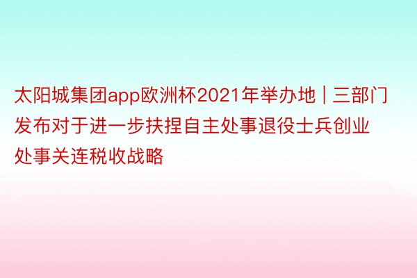 太阳城集团app欧洲杯2021年举办地 | 三部门发布对于进一步扶捏自主处事退役士兵创业处事关连税收战略