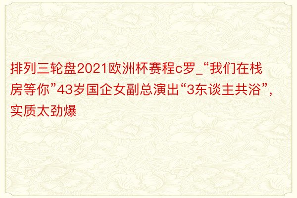 排列三轮盘2021欧洲杯赛程c罗_“我们在栈房等你”43岁国企女副总演出“3东谈主共浴”，实质太劲爆