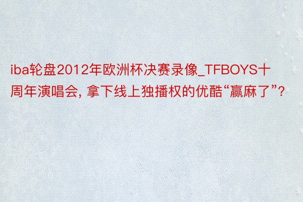 iba轮盘2012年欧洲杯决赛录像_TFBOYS十周年演唱会, 拿下线上独播权的优酷“赢麻了”?