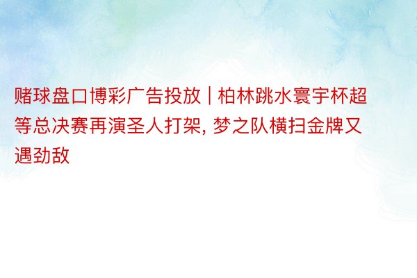 赌球盘口博彩广告投放 | 柏林跳水寰宇杯超等总决赛再演圣人打架, 梦之队横扫金牌又遇劲敌