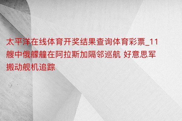 太平洋在线体育开奖结果查询体育彩票_11艘中俄艨艟在阿拉斯加隔邻巡航 好意思军搬动舰机追踪