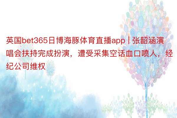 英国bet365日博海豚体育直播app | 张韶涵演唱会扶持完成扮演，遭受采集空话血口喷人，经纪公司维权