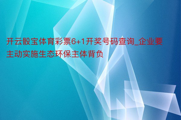 开云骰宝体育彩票6+1开奖号码查询_企业要主动实施生态环保主体背负