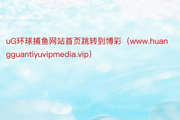 uG环球捕鱼网站首页跳转到博彩（www.huangguantiyuvipmedia.vip）