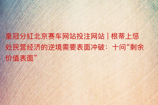 皇冠分紅北京赛车网站投注网站 | 根蒂上惩处民营经济的逆境需要表面冲破：十问“剩余价值表面”