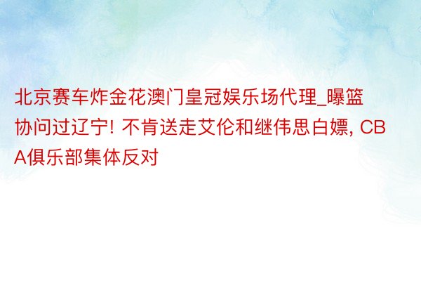 北京赛车炸金花澳门皇冠娱乐场代理_曝篮协问过辽宁! 不肯送走艾伦和继伟思白嫖, CBA俱乐部集体反对