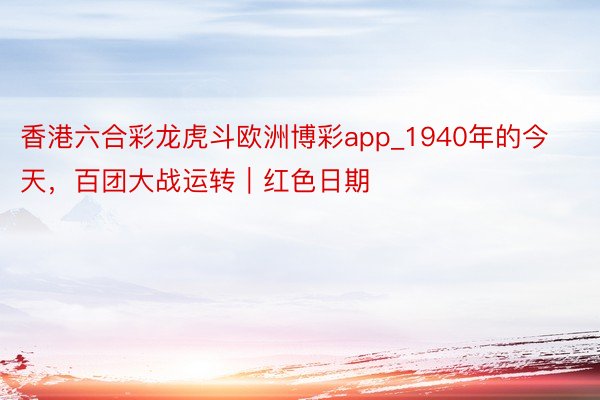 香港六合彩龙虎斗欧洲博彩app_1940年的今天，百团大战运转｜红色日期