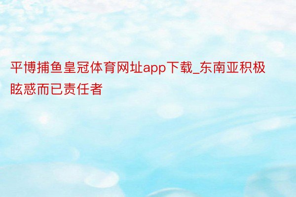 平博捕鱼皇冠体育网址app下载_东南亚积极眩惑而已责任者