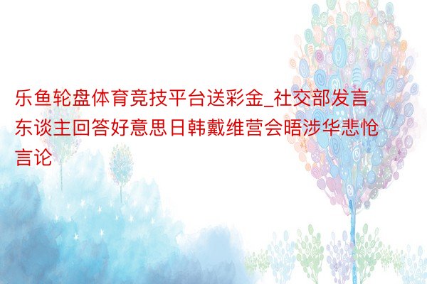 乐鱼轮盘体育竞技平台送彩金_社交部发言东谈主回答好意思日韩戴维营会晤涉华悲怆言论