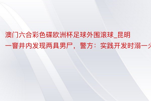 澳门六合彩色碟欧洲杯足球外围滚球_昆明一窨井内发现两具男尸，警方：实践开发时溺一火