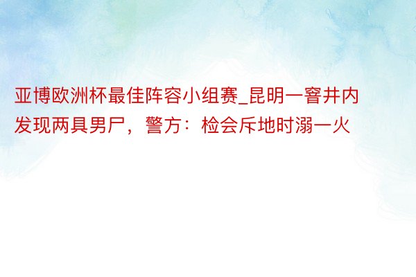 亚博欧洲杯最佳阵容小组赛_昆明一窨井内发现两具男尸，警方：检会斥地时溺一火