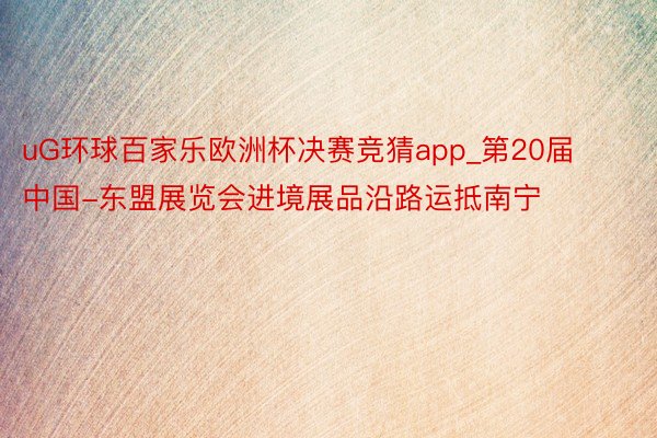 uG环球百家乐欧洲杯决赛竞猜app_第20届中国-东盟展览会进境展品沿路运抵南宁